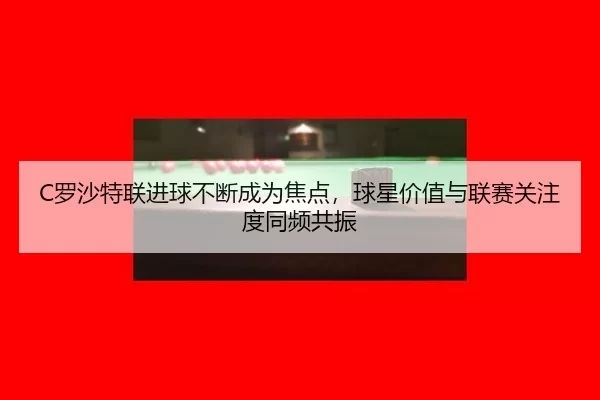 C罗沙特联进球不断成为焦点，球星价值与联赛关注度同频共振