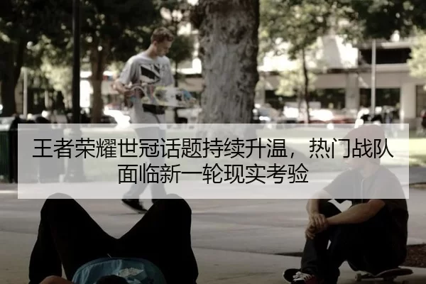王者荣耀世冠话题持续升温，热门战队面临新一轮现实考验